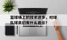 九游官网-篮球场上的技术进步，对球队球员们有什么启示？
