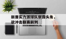 九游体育直播-关于新晋实力派球队崭露头角，欲冲击联赛前列的信息